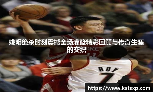 姚明绝杀时刻震撼全场灌篮精彩回顾与传奇生涯的交织