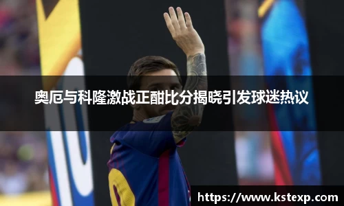 奥厄与科隆激战正酣比分揭晓引发球迷热议
